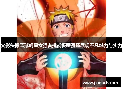 火影头像篮球明星女强者挑战极限赛场展现不凡魅力与实力