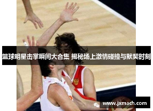 篮球明星击掌瞬间大合集 揭秘场上激情碰撞与默契时刻