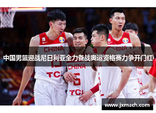 中国男篮迎战尼日利亚全力备战奥运资格赛力争开门红