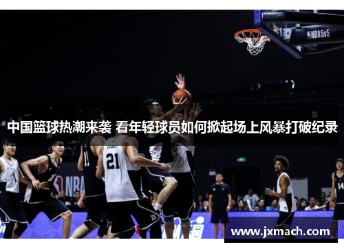 中国篮球热潮来袭 看年轻球员如何掀起场上风暴打破纪录